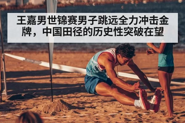 王嘉男世锦赛男子跳远全力冲击金牌,中国田径的历史性突破在望