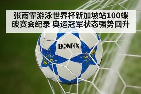 张雨霏游泳世界杯新加坡站100蝶破赛会纪录 奥运冠军状态强势回升